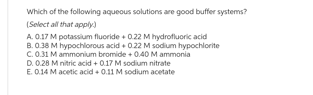 Which of the following aqueous solutions are good buffer systems?
(Select all that apply.)
A. 0.17 M potassium fluoride + 0.22 M hydrofluoric acid
B. 0.38 M hypochlorous acid + 0.22 M sodium hypochlorite
C. 0.31 M ammonium bromide + 0.40 M ammonia
D. 0.28 M nitric acid + 0.17 M sodium nitrate
E. 0.14 M acetic acid + 0.11 M sodium acetate