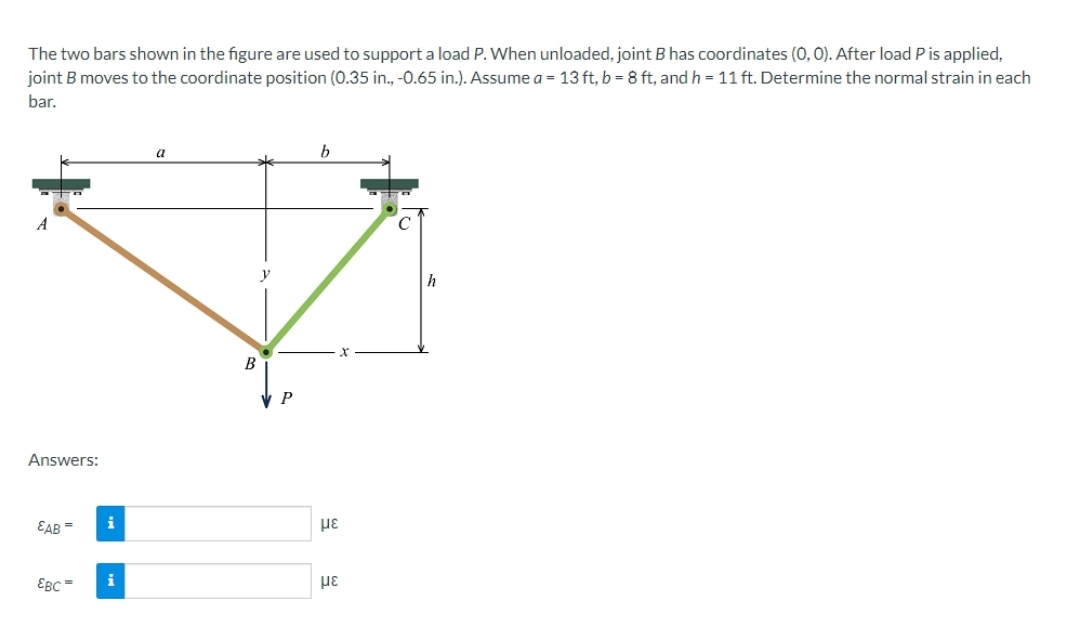 The two bars shown in the figure are used to support a load P. When unloaded, joint B has coordinates (0,0). After load P is applied,
joint B moves to the coordinate position (0.35 in., -0.65 in.). Assume a = 13 ft, b = 8 ft, and h = 11 ft. Determine the normal strain in each
bar.
Answers:
EAB=
EBC=
i
i
B
P
b
με
με
C
h