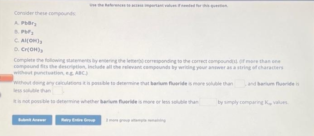 Consider these compounds:
A. PbBr₂
B. PbF₂
C. Al(OH)3
D. Cr(OH)3
Use the References to access important values if needed for this question.
Complete the following statements by entering the letter(s) corresponding to the correct compound(s). (If more than one
compound fits the description, include all the relevant compounds by writing your answer as a string of characters
without punctuation, e.g. ABC.)
Without doing any calculations it is possible to determine that barium fluoride is more soluble than and barium fluoride is
less soluble than
It is not possible to determine whether barium fluoride is more or less soluble than
Submit Answer
Retry Entire Group 2 more group attempts remaining
by simply comparing K., values,