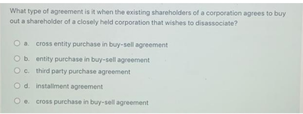 What type of agreement is it when the existing shareholders of a corporation agrees to buy
out a shareholder of a closely held corporation that wishes to disassociate?
O a. cross entity purchase in buy-sell agreement
O b. entity purchase in buy-sell agreement
O c. third party purchase agreement
O d. installment agreement
O e. cross purchase in buy-sell agreement