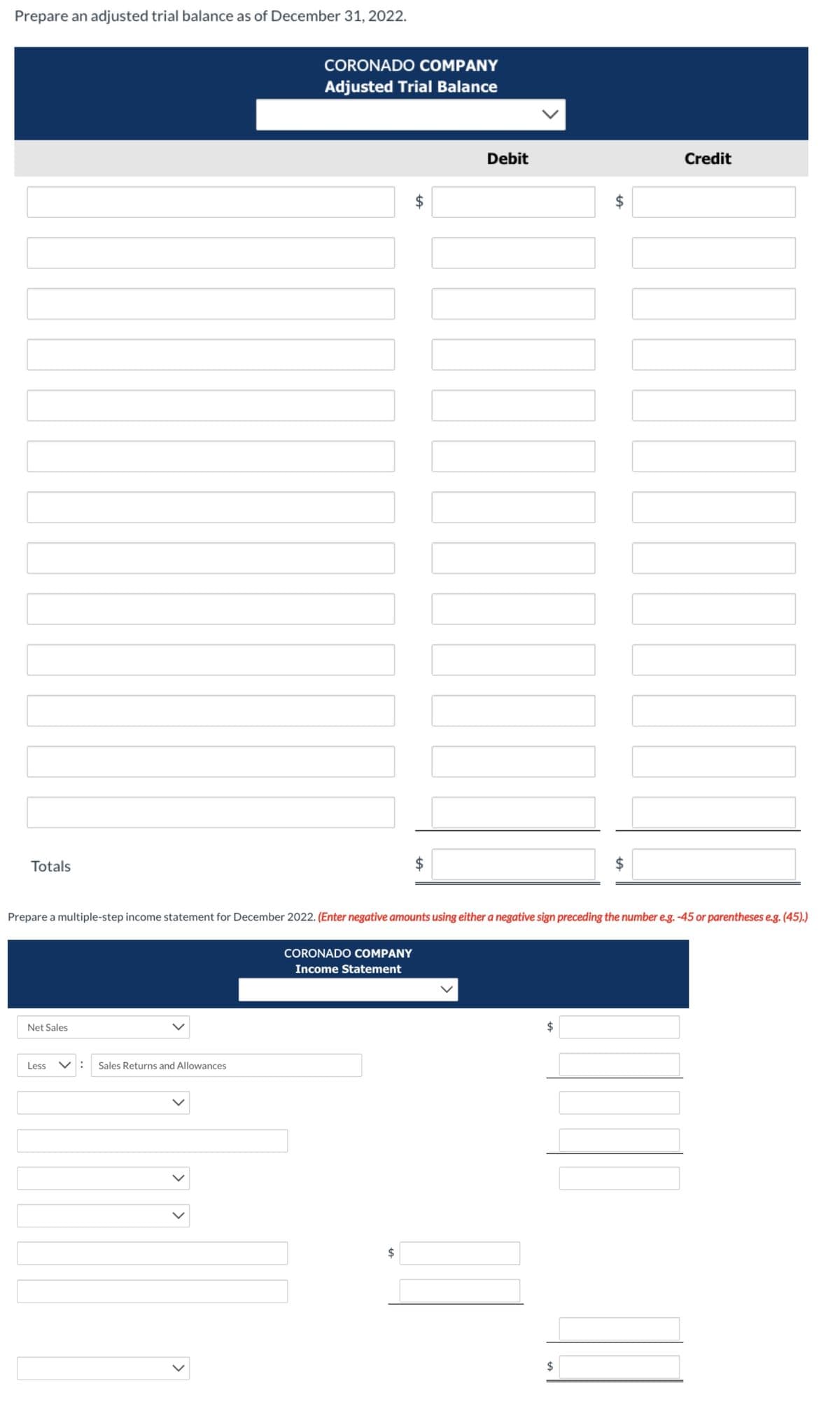 Prepare an adjusted trial balance as of December 31, 2022.
Totals
Net Sales
Less
CORONADO COMPANY
Adjusted Trial Balance
: Sales Returns and Allowances
CORONADO COMPANY
Income Statement
tA
$
tA
Debit
Prepare a multiple-step income statement for December 2022. (Enter negative amounts using either a negative sign preceding the number e.g. -45 or parentheses e.g. (45).)
$
LA
$
tA
$
Credit