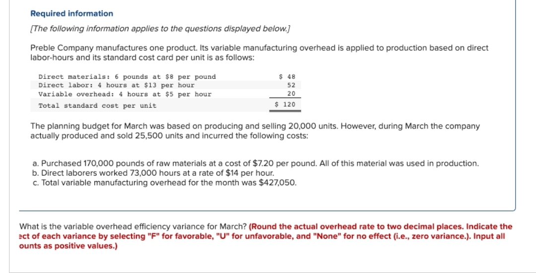 Required information
[The following information applies to the questions displayed below.]
Preble Company manufactures one product. Its variable manufacturing overhead is applied to production based on direct
labor-hours and its standard cost card per unit is as follows:
Direct materials: 6 pounds at $8 per pound
Direct labor: 4 hours at $13 per hour
Variable overhead: 4 hours at $5 per hour
Total standard cost per unit
$ 48
52
20
$ 120
The planning budget for March was based on producing and selling 20,000 units. However, during March the company
actually produced and sold 25,500 units and incurred the following costs:
a. Purchased 170,000 pounds of raw materials at a cost of $7.20 per pound. All of this material was used in production.
b. Direct laborers worked 73,000 hours at a rate of $14 per hour.
c. Total variable manufacturing overhead for the month was $427,050.
What is the variable overhead efficiency variance for March? (Round the actual overhead rate to two decimal places. Indicate the
ect of each variance by selecting "F" for favorable, "U" for unfavorable, and "None" for no effect (i.e., zero variance.). Input all
ounts as positive values.)