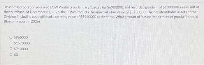 Blossom Corporation acquired EOW Products on January 1, 2025 for $6900000, and recorded goodwill of $1300000 as a result of
that purchase. At December 31, 2026, the EOW Products Division had a fair value of $5230000. The net identifiable assets of the
Division (including goodwill) had a carrying value of $5940000 at that time. What amount of loss on impairment of goodwill should
Blossom report in 2026?
O $960000
O $1670000
O $710000
O $0