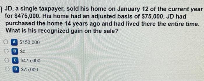 ) JD, a single taxpayer, sold his home on January 12 of the current year
for $475,000. His home had an adjusted basis of $75,000. JD had
purchased the home 14 years ago and had lived there the entire time.
What is his recognized gain on the sale?
A $150,000
B SO
C $475,000
D $75,000