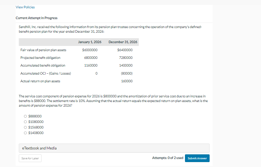 View Policies
Current Attempt in Progress
Sandhill, Inc. received the following information from its pension plan trustee concerning the operation of the company's defined-
benefit pension plan for the year ended December 31, 2026:
Fair value of pension plan assets
Projected benefit obligation
Accumulated benefit obligation
Accumulated OCI - (Gains/Losses)
Actual return on plan assets
O $888000
O $1080000
O $1568000
O $1408000
e Textbook and Media
January 1, 2026
$6000000
Save for Later
6800000
1160000
0
The service cost component of pension expense for 2026 is $800000 and the amortization of prior service cost due to an increase in
benefits is $88000. The settlement rate is 10%. Assuming that the actual return equals the expected return on plan assets, what is the
amount of pension expense for 2026?
December 31, 2026
$6400000
7280000
1400000
(80000)
160000
Attempts: 0 of 2 used
Submit Answer