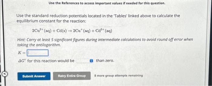 Use the References to access important values if needed for this question.
Use the standard reduction potentials located in the 'Tables' linked above to calculate the
equilibrium constant for the reaction:
2Cu²+ (aq) + Cd(s)→ 2Cut (aq) + Cd²+ (aq)
Hint: Carry at least 5 significant figures during intermediate calculations to avoid round off error when
taking the antilogarithm.
K=
AG for this reaction would be
Submit Answer
Retry Entire Group
than zero.
8 more group attempts remaining