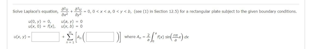 Solve Laplace's equation,
u(0, y) = 0,
u(x, 0) = f(x),
u(x, y) =
a²u a²u
əx² Əy²
u(a, y) = 0
u(x, b) = 0
= 0, 0<x<a, 0 <y<b, (see (1) in Section 12.5) for a rectangular plate subject to the given boundary conditions.
+ Ž[A₂ ([
n = 1
)]
- ²-² f(x) sin(x) dx
where An =