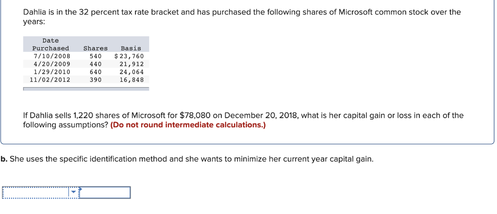 Dahlia is in the 32 percent tax rate bracket and has purchased the following shares of Microsoft common stock over the
years:
Date
Purchased
7/10/2008
4/20/2009
1/29/2010
11/02/2012
Basis
Shares
540 $ 23,760
440
640
390
21,912
24,064
16,848
If Dahlia sells 1,220 shares of Microsoft for $78,080 on December 20, 2018, what is her capital gain or loss in each of the
following assumptions? (Do not round intermediate calculations.)
b. She uses the specific identification method and she wants to minimize her current year capital gain.