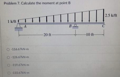 Problem 7. Calculate the moment at point B
2.5 k/ft
1 k/ft
-20 ft-
10 ft-
O -116.67KN-m
O -126.67KN-m
O 119.67KN-m
O -110.67KN-m
