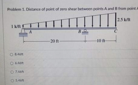 Problem 1. Distance of point of zero shear between points A and B from point A
2.5 k/ft
1 k/ft E
20 ft
10 ft
O 8.46ft
6.46t
O 7.46ft
O 5.46ft
