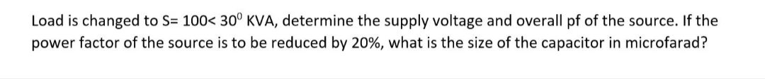 Load is changed to S= 100< 30° KVA, determine the supply voltage and overall pf of the source. If the
power factor of the source is to be reduced by 20%, what is the size of the capacitor in microfarad?
