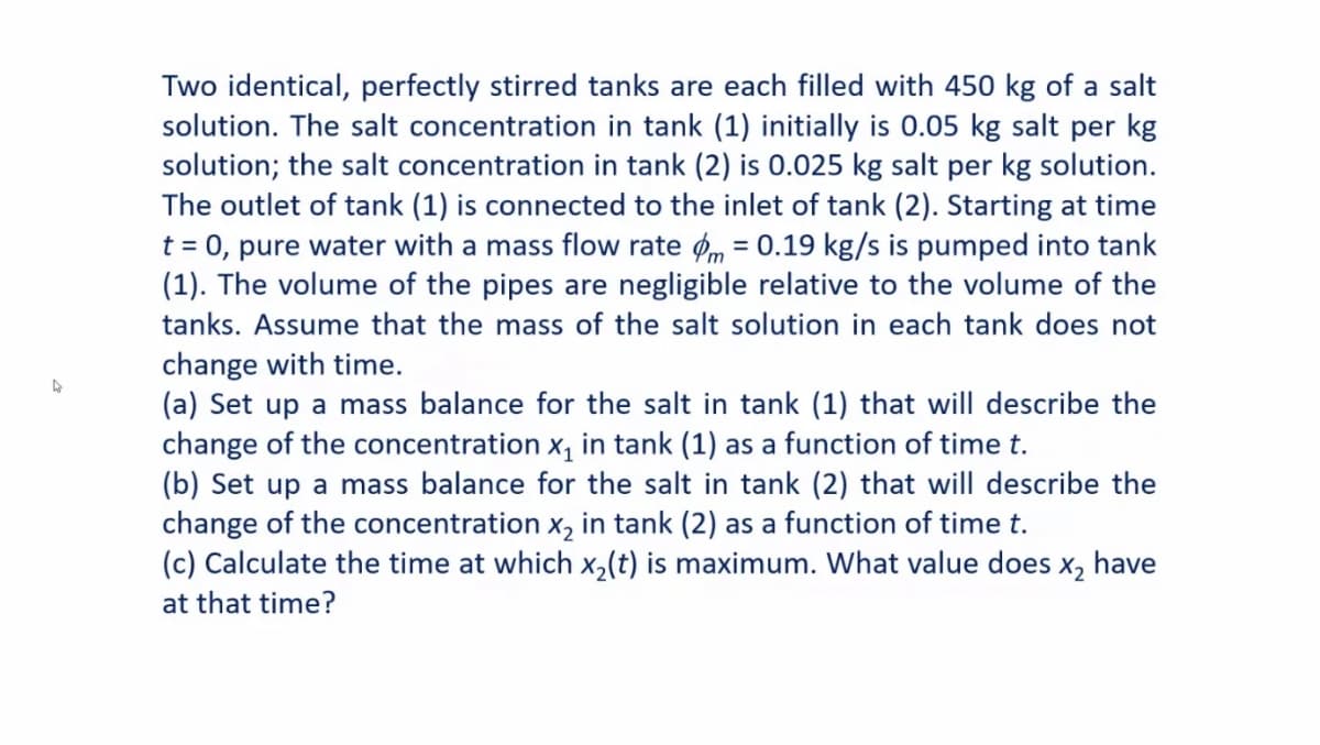 Two identical, perfectly stirred tanks are each filled with 450 kg of a salt
solution. The salt concentration in tank (1) initially is 0.05 kg salt per kg
solution; the salt concentration in tank (2) is 0.025 kg salt per kg solution.
The outlet of tank (1) is connected to the inlet of tank (2). Starting at time
t = 0, pure water with a mass flow rate om = 0.19 kg/s is pumped into tank
(1). The volume of the pipes are negligible relative to the volume of the
%3D
tanks. Assume that the mass of the salt solution in each tank does not
change with time.
(a) Set up a mass balance for the salt in tank (1) that will describe the
change of the concentration x, in tank (1) as a function of time t.
(b) Set up a mass balance for the salt in tank (2) that will describe the
change of the concentration x, in tank (2) as a function of time t.
(c) Calculate the time at which x,(t) is maximum. What value does x, have
at that time?
