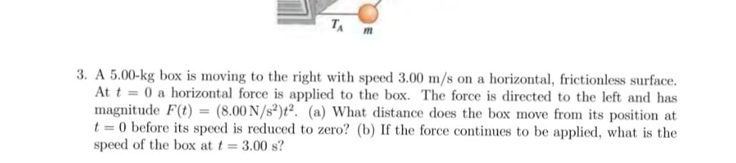 TA
m
3. A 5.00-kg box is moving to the right with speed 3.00 m/s on a horizontal, frictionless surface.
At t = 0 a horizontal force is applied to the box. The force is directed to the left and has
magnitude F(t) = (8.00 N/s²)t². (a) What distance does the box move from its position at
t = 0 before its speed is reduced to zero? (b) If the force continues to be applied, what is the
speed of the box at t = 3.00 s?
