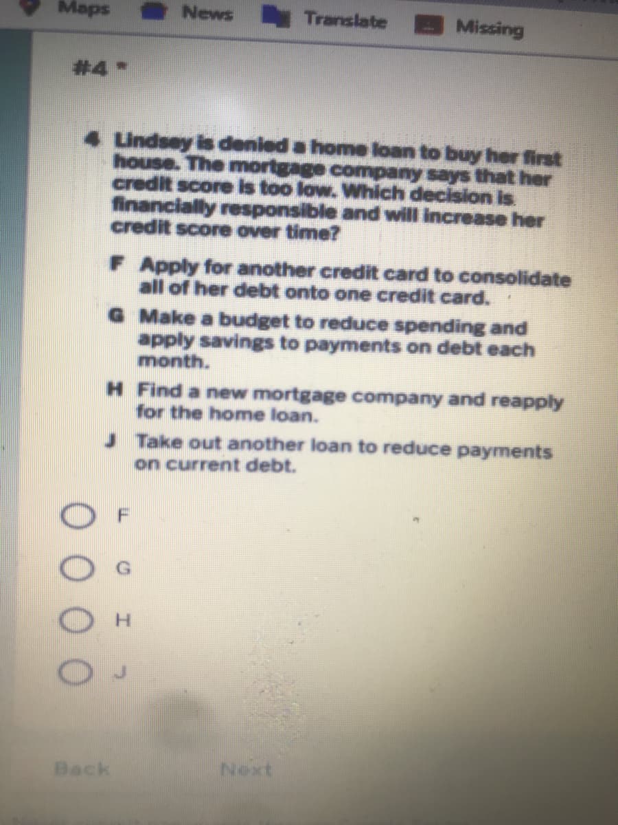 Maps
News Translate
Missing
#4 *
Lindsey is denied a home loan to buy her first
house. The mortgage company says that her
credit score is too low. Which decision is
financially responsible and will increase her
credit score over time?
F Apply for another credit card to consolidate
all of her debt onto one credit card.
G Make a budget to reduce spending and
apply savings to payments on debt each
month.
H Find a new mortgage company and reapply
for the home loan.
Take out another loan to reduce payments
on current debt.
Back
Next
0 0 0
