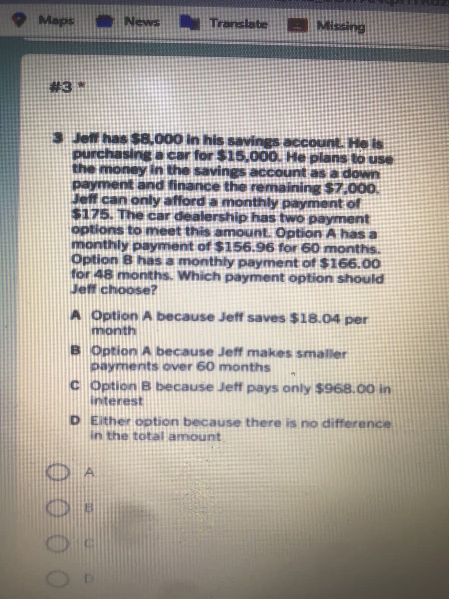 Maps
News Translate
Missing
#3*
3 Jeff has $8,000 in his savings account. He is
purchasing a car for $15,000. He plans to use
the money in the savings account as a down
payment and finance the remaining $7,00o.
Jeff can only afford a monthly payment of
$175. The car dealership has two payment
options to meet this amount. Option A has a
monthly payment of $156.96 for 60 months.
Option B has a monthly payment of $166.00
for 48 months. Which payment option should
Jeff choose?
A Option A because Jeff saves $18.04 per
month
B Option A because Jeff makes smaller
payments over 60 months
c Option B because Jeff pays only $968.00 in
interest
D Either option because there is no difference
in the total amount.
