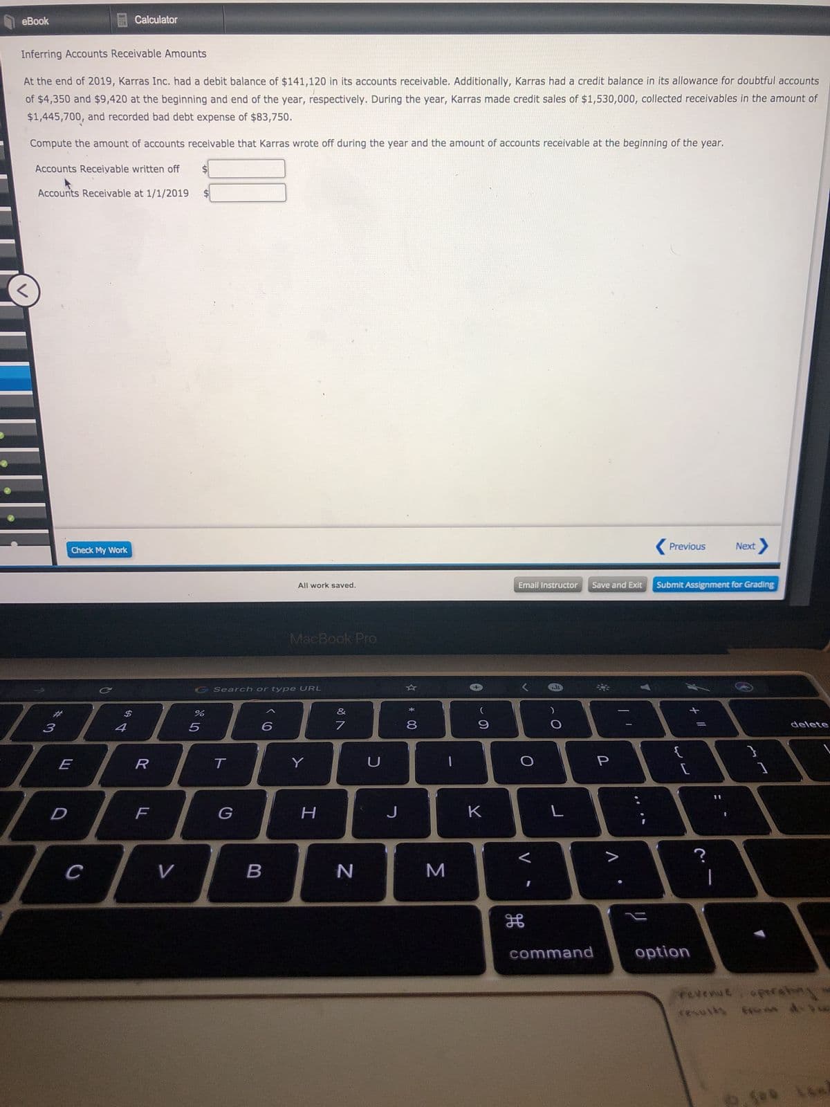 еBook
Calculator
Inferring Accounts Receivable Amounts
At the end of 2019, Karras Inc. had a debit balance of $141,120 in its accounts receivable. Additionally, Karras had a credit balance in its allowance for doubtful accounts
of $4,350 and $9,420 at the beginning and end of the year, respectively. During the year, Karras made credit sales of $1,530,000, collected receivables in the amount of
$1,445,700, and recorded bad debt expense of $83,750.
Compute the amount of accounts receivable that Karras wrote off during the year and the amount of accounts receivable at the beginning of the year.
Accounts Receivable written off
$4
Accounts Receivable at 1/1/2019
( Previous
Next>
Check My Work
All work saved.
Email Instructor
Save and Exit
Submit Assignment for Grading
MacBook Pro
CSearch or type URL
%2#
%$4
&
3
4
6
delete
E
T
Y
U
J
C
V
N
command
option
Yevenut. opreahny
Σ
* 00
