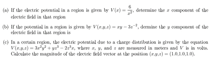 (a) If the electric potential in a region is given by V(a) =
clectric field in that region
determine the a component of the
(b) If the potential in a region is given by V(r,y,z) = ay – 3:-2, dermine the y component of the
electric field in that region is
(c) In a certain region, the electric potential due to a charge distribution is given by the equation
V(a,y,2) = 3ay² + y23 – 2:r, where a, y, and z are measured in meters and V is in volts.
Calculate the magnitude of the electric field vector at the position (x,y,z) = (1.0,1.0,1.0).
