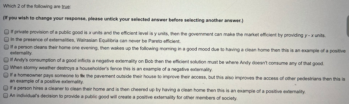 Which 2 of the following are true:
(If you wish to change your response, please untick your selected answer before selecting another answer.)
O If private provision of a public good is x units and the efficient level is y units, then the government can make the market efficient by providing y - x units.
O In the presence of externalities, Walrasian Equilibria can never be Pareto efficient.
O If a person cleans their home one evening, then wakes up the following morning in a good mood due to having a clean home then this is an example of a positive
externality.
If Andy's consumption of a good inflicts a negative externality on Bob then the efficient solution must be where Andy doesn't consume any of that good.
When stormy weather destroys a householder's fence this is an example of a negative externality.
If a homeowner pays someone to fix the pavement outside their house to improve their access, but this also improves the access of other pedestrians then this is
an example of a positive externality.
If a person hires a cleaner to clean their home and is then cheered up by having a clean home then this is an example of a positive externality.
An individual's decision to provide a public good will create a positive externality for other members of society.