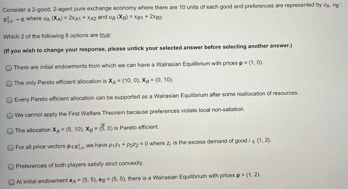 Consider a 2-good, 2-agent pure exchange economy where there are 10 units of each good and preferences are represented by UA, UB:
R30 →R where UA (XA) = 2XA1 + XA2 and uB (XB) = XB1 + 2XB2-
Which 2 of the following 8 options are true:
(If you wish to change your response, please untick your selected answer before selecting another answer.)
There are initial endowments from which we can have a Walrasian Equilibrium with prices p = (1, 0).
O The only Pareto efficient allocation is XA = (10, 0), XB = (0, 10).
Every Pareto efficient allocation can be supported as a Walrasian Equilibrium after some reallocation of resources.
We cannot apply the First Welfare Theorem because preferences violate local non-satiation.
The allocation XA = (5, 10), XB = (5, 0) is Pareto efficient.
For all price vectors PER²0, we have p₁z₁ + P2z2 = 0 where z; is the excess demand of good i € {1, 2}.
0
Preferences of both players satisfy strict convexity.
At initial endowment eд = (5, 5), eg = (5, 5), there is a Walrasian Equilibrium with prices p = (1, 2).