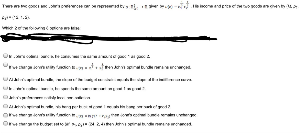 12
There are two goods and John's preferences can be represented by u: R²0 R given by u(x) = x₁³x2³. His income and price of the two goods are given by (M, P1,
20
P2) = (12, 1, 2).
Which 2 of the following 8 options are false:
In John's optimal bundle, he consumes the same amount of good 1 as good 2.
If we change John's utility function to u(x) = x + then John's optimal bundle remains unchanged.
At John's optimal bundle, the slope of the budget constraint equals the slope of the indifference curve.
In John's optimal bundle, he spends the same amount on good 1 as good 2.
John's preferences satisfy local non-satiation.
At John's optimal bundle, his bang per buck of good 1 equals his bang per buck of good
If we change John's utility function to u(x) = In (17 +x₁x₂) then John's optimal bundle remains unchanged.
If we change the budget set to (M, P1, P2) = (24, 2, 4) then John's optimal bundle remains unchanged.