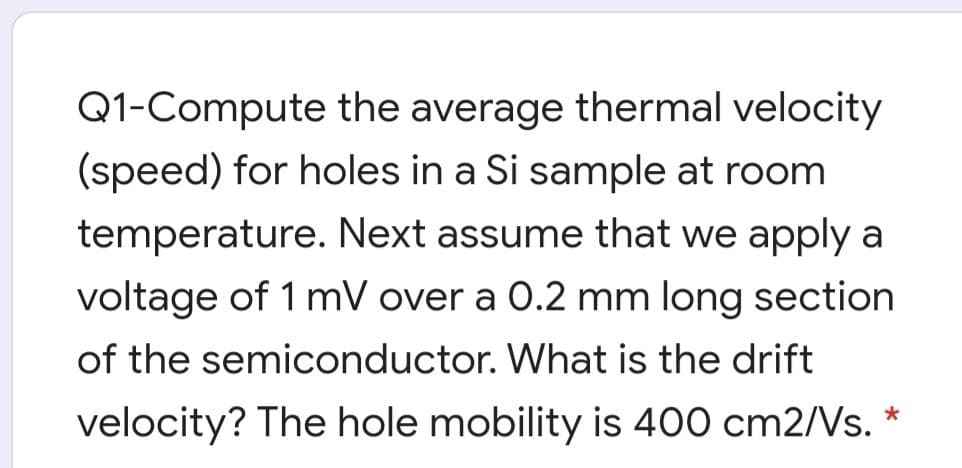 Q1-Compute the average thermal velocity
(speed) for holes in a Si sample at room
temperature. Next assume that we apply a
voltage of 1 mV over a 0.2 mm long section
of the semiconductor. What is the drift
velocity? The hole mobility is 400 cm2/Vs. *
