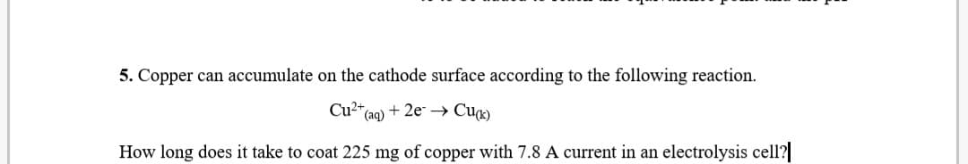 5. Copper can accumulate on the cathode surface according to the following reaction.
Cu* (aq)
Cu2"
*(aq) + 2e* → Cu¤)
How long does it take to coat 225 mg of copper with 7.8 A current in an electrolysis cell?
