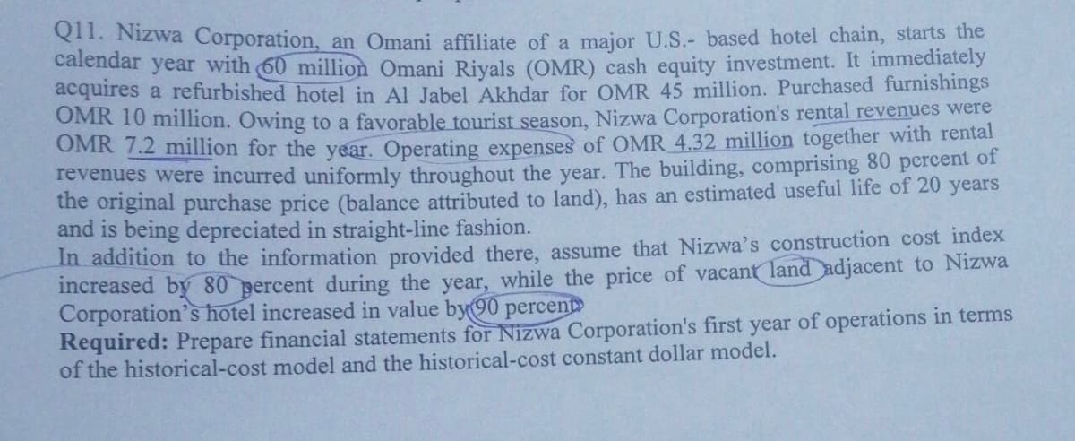 Q1. Nizwa Corporation, an Omani affiliate of a major U.S.- based hotel chain, starts the
calendar year with (60 million Omani Rivals (OMR) cash equity investment. It immediately
acquires a refurbished hotel in Al Jabel Akhdar for OMR 45 million. Purchased furnishings
OMR 10 million. Owing to a favorable tourist season, Nizwa Corporation's rental revenues were
OMR 7.2 million for the year. Operating expenses of OMR 4.32 million together with rental
revenues were incurred uniformly throughout the year. The building, comprising 80 percent of
the original purchase price (balance attributed to land), has an estimated useful life of 20 years
and is being depreciated in straight-line fashion.
In addition to the information provided there, assume that Nizwa's construction cost index
increased by 80 percent during the year, while the price of vacant land adjacent to Nizwa
Corporation's hotel increased in value by90 percent
Required: Prepare financial statements for Nizwa Corporation's first year of operations in terms
of the historical-cost model and the historical-cost constant dollar model.
