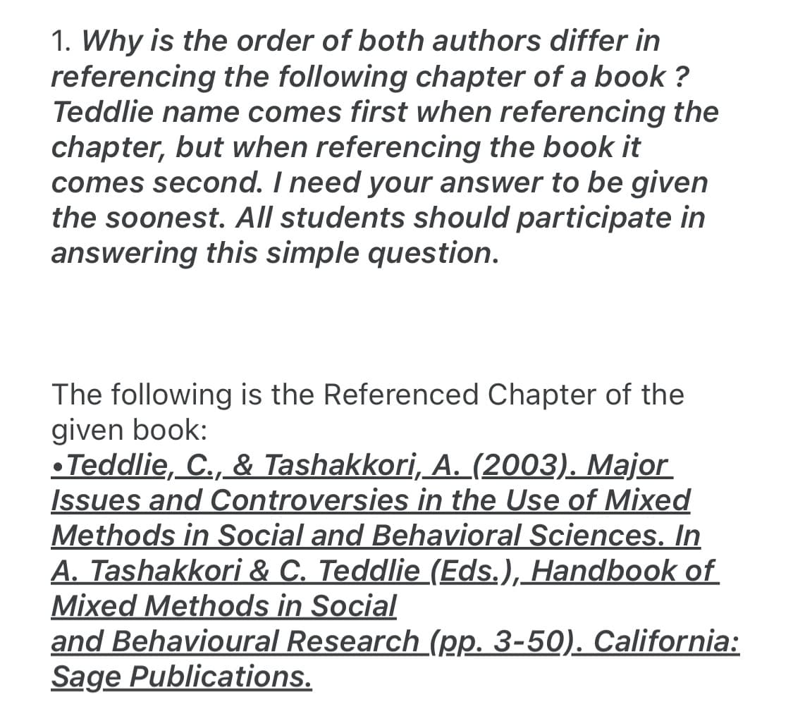 1. Why is the order of both authors differ in
referencing the following chapter of a book ?
Teddlie name comes first when referencing the
chapter, but when referencing the book it
comes second. I need your answer to be given
the soonest. All students should participate in
answering this simple question.
The following is the Referenced Chapter of the
given book:
• Teddlie, C., & Tashakkori, A. (2003). Major
Issues and Controversies in the Use of Mixed
Methods in Social and Behavioral Sciences. In
A. Tashakkori & C. Teddlie_(Eds.), Handbook of
Mixed Methods in Social
and Behavioural Research (pp. 3-50). California:
Sage Publications.
