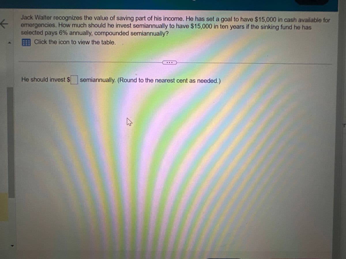 ←
Jack Walter recognizes the value of saving part of his income. He has set a goal to have $15,000 in cash available for
emergencies. How much should he invest semiannually to have $15,000 in ten years if the sinking fund he has
selected pays 6% annually, compounded semiannually?
Click the icon to view the table.
He should invest $ semiannually. (Round to the nearest cent as needed.)
M