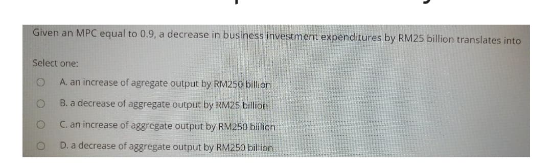 Given an MPC equal to 0.9, a decrease in busihess investment expenditures by RM25 billion translates into
Select one:
A. an increase of agregate output by RM250billion
B. a decrease of aggregate output by RM25 billion
C. an increase of aggregate output by RM250 billion
D. a decrease of aggregate output by RM250 billion
