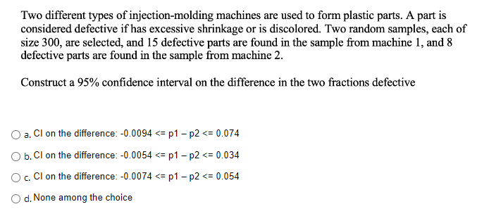 Two different types of injection-molding machines are used to form plastic parts. A part is
considered defective if has excessive shrinkage or is discolored. Two random samples, each of
size 300, are selected, and 15 defective parts are found in the sample from machine 1, and 8
defective parts are found in the sample from machine 2.
Construct a 95% confidence interval on the difference in the two fractions defective
a.
Cl on the difference: -0.0094 <=p1 - p2 <= 0.074
O b. Cl on the difference: -0.0054 <= p1 - p2 <= 0.034
O c. Cl on the difference: -0.0074 <=p1 - p2 <= 0.054
O d. None among the choice