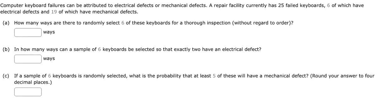 Computer keyboard failures can be attributed to electrical defects or mechanical defects. A repair facility currently has 25 failed keyboards, 6 of which have
electrical defects and 19 of which have mechanical defects.
(a) How many ways are there to randomly select 6 of these keyboards for a thorough inspection (without regard to order)?
ways
(b) In how many ways can a sample of 6 keyboards be selected so that exactly two have an electrical defect?
ways
(c) If a sample of 6 keyboards is randomly selected, what is the probability that at least 5 of these will have a mechanical defect? (Round your answer to four
decimal places.)
