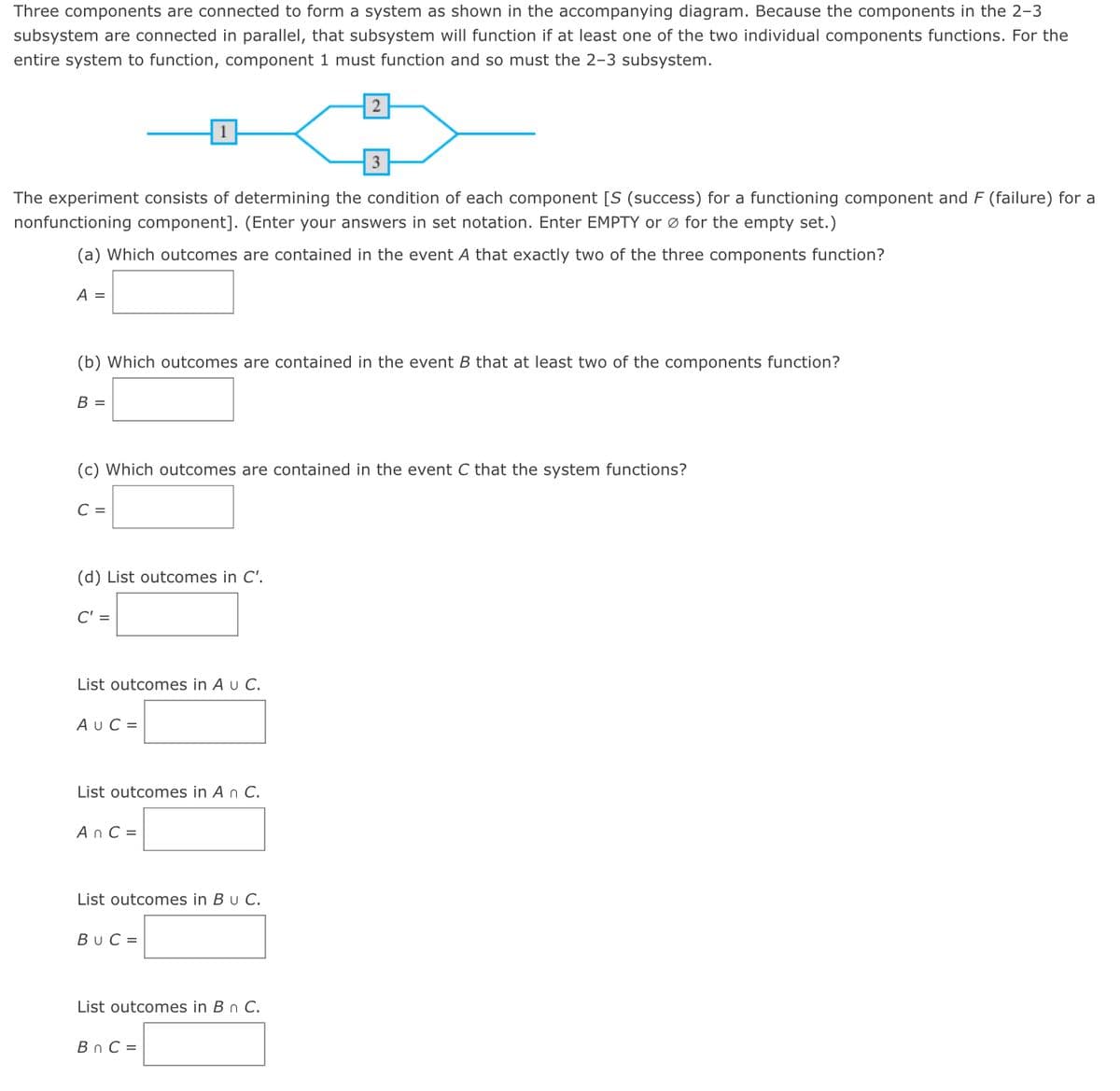 Three components are connected to form a system as shown in the accompanying diagram. Because the components in the 2-3
subsystem are connected in parallel, that subsystem will function if at least one of the two individual components functions. For the
entire system to function, component 1 must function and so must the 2-3 subsystem.
2
The experiment consists of determining the condition of each component [S (success) for a functioning component and F (failure) for a
nonfunctioning component]. (Enter your answers in set notation. Enter EMPTY or ø for the empty set.)
(a) Which outcomes are contained in the event A that exactly two of the three components function?
А —
(b) Which outcomes are contained in the event B that at least two of the components function?
B =
(c) Which outcomes are contained in the event C that the system functions?
C =
(d) List outcomes in C'.
C' =
List outcomes in A u C.
AUC =
List outcomes in A n C.
A n C =
List outcomes in Bu C.
BuC =
List outcomes in B n C.
Bn C =
