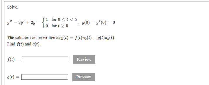 Solve.
1 for 0 <t < 5
0 for t > 5
у" — Зу' + 2у —
y(0) = y' (0) = 0
The solution can be written as y(t) = f(t)uo(t) – g(t)u(t).
Find f(t) and g(t).
f(t)
Preview
g(t) =
Preview
