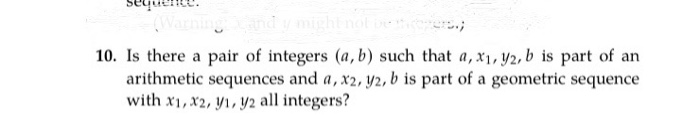 sequense.
(Wa
10. Is there a pair of integers (a, b) such that a, x1, y2, b is part of an
arithmetic sequences and a, x2, y2, b is part of a geometric sequence
with x1, x2, y1, y2 all integers?
