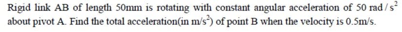 Rigid link AB of length 50mm is rotating with constant angular acceleration of 50 rad /s
about pivot A. Find the total acceleration(in m/s of point B when the velocity is 0.5m/s.
