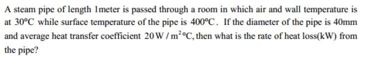 A steam pipe of length Imeter is passed through a room in which air and wall temperature is
at 30°C while surface temperature of the pipe is 400°C. If the diameter of the pipe is 40mm
and average heat transfer coefficient 20W / m°C, then what is the rate of heat loss(kW) from
the pipe?
