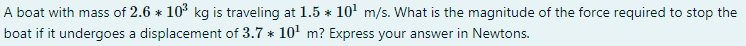 A boat with mass of 2.6 * 10° kg is traveling at 1.5 * 10' m/s. What is the magnitude of the force required to stop the
boat if it undergoes a displacement of 3.7 * 10' m? Express your answer in Newtons.
