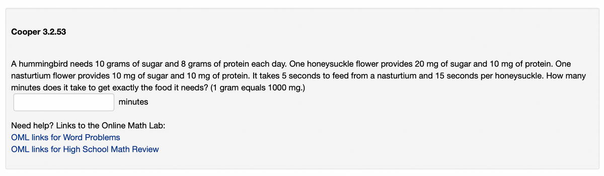 Cooper 3.2.53
A hummingbird needs 10 grams of sugar and 8 grams of protein each day. One honeysuckle flower provides 20 mg of sugar and 10 mg of protein. One
nasturtium flower provides 10 mg of sugar and 10 mg of protein. It takes 5 seconds to feed from a nasturtium and 15 seconds per honeysuckle. How many
minutes does it take to get exactly the food it needs? (1 gram equals 1000 mg.)
minutes
Need help? Links to the Online Math Lab:
OML links for Word Problems
OML links for High School Math Review