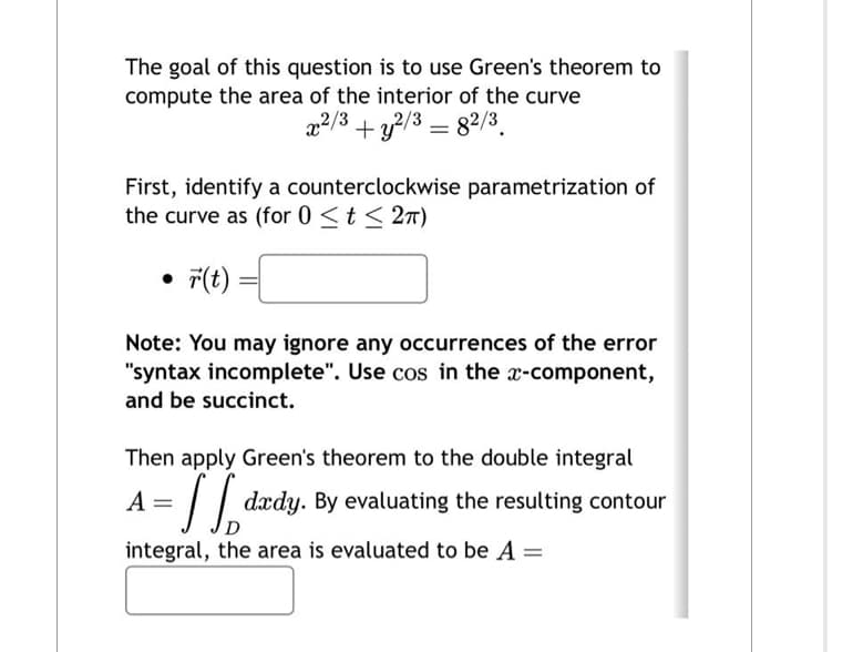 The goal of this question is to use Green's theorem to
compute the area of the interior of the curve
x²/3 + y2/3 = 82/3
First, identify a counterclockwise parametrization of
the curve as (for 0 ≤ t ≤ 2π)
●
r(t)
Note: You may ignore any occurrences of the error
"syntax incomplete". Use cos in the x-component,
and be succinct.
Then apply Green's theorem to the double integral
TB²
A
dxdy. By evaluating the resulting contour
integral, the area is evaluated to be A =