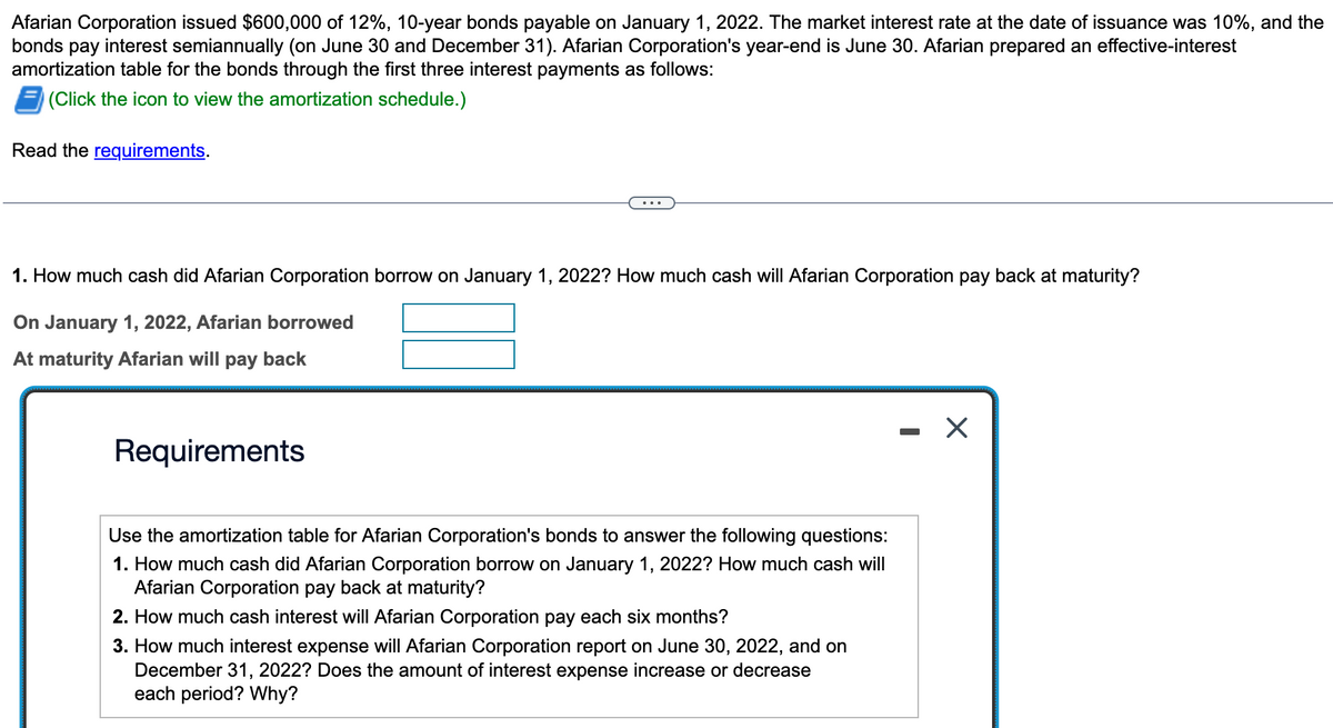 Afarian Corporation issued $600,000 of 12%, 10-year bonds payable on January 1, 2022. The market interest rate at the date of issuance was 10%, and the
bonds pay interest semiannually (on June 30 and December 31). Afarian Corporation's year-end is June 30. Afarian prepared an effective-interest
amortization table for the bonds through the first three interest payments as follows:
(Click the icon to view the amortization schedule.)
Read the requirements.
1. How much cash did Afarian Corporation borrow on January 1, 2022? How much cash will Afarian Corporation pay back at maturity?
On January 1, 2022, Afarian borrowed
At maturity Afarian will pay back
Requirements
Use the amortization table for Afarian Corporation's bonds to answer the following questions:
1. How much cash did Afarian Corporation borrow on January 1, 2022? How much cash will
Afarian Corporation pay back at maturity?
2. How much cash interest will Afarian Corporation pay each six months?
3. How much interest expense will Afarian Corporation report on June 30, 2022, and on
December 31, 2022? Does the amount of interest expense increase or decrease
each period? Why?
X