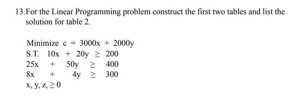 13.For the Linear Programming problem construct the first two tables and list the
solution for table 2.
Minimize c = 3000x + 2000y
S.T. 10x + 20y ≥ 200
25x + 50y
400
8x +
300
x, y, z, ≥ 0
4y >