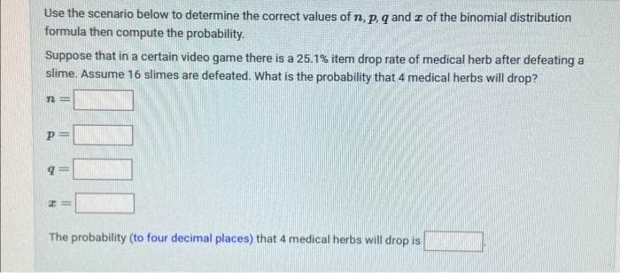 Use the scenario below to determine the correct values of n, p, q and of the binomial distribution
formula then compute the probability.
Suppose that in a certain video game there is a 25.1% item drop rate of medical herb after defeating a
slime. Assume 16 slimes are defeated. What is the probability that 4 medical herbs will drop?
n=
P
||
II
#=
The probability (to four decimal places) that 4 medical herbs will drop is