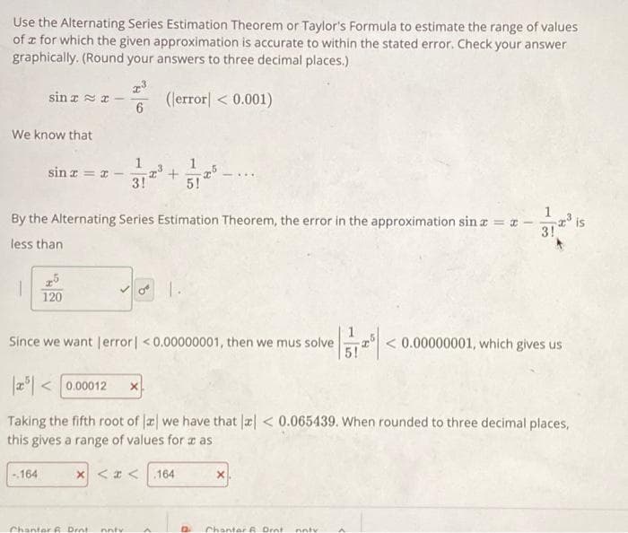 Use the Alternating Series Estimation Theorem or Taylor's Formula to estimate the range of values
of a for which the given approximation is accurate to within the stated error. Check your answer
graphically. (Round your answers to three decimal places.)
(error] < 0.001)
We know that
sin xx
1
sin x = x-
-.164
25
120
1
3!
By the Alternating Series Estimation Theorem, the error in the approximation sin x = x-
less than
2³ +
x <<
Chanter & Drnt. nntv
1.
Since we want [error] < 0.00000001, then we mus solve
1
5!
-
25 <0.00012 X
Taking the fifth root of a we have that x < 0.065439. When rounded to three decimal places,
this gives a range of values for a as
.164
12 Chanter 6. Drot nntv
1
A
< 0.00000001, which gives us