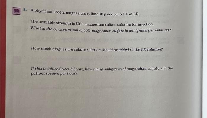 8. A physician orders magnesium sulfate 10 g added to 1 L of LR.
The available strength is 50% magnesium sulfate solution for injection.
What is the concentration of 50% magnesium sulfate in milligrams per milliliter?
How much magnesium sulfate solution should be added to the LR solution?
If this is infused over 5 hours, how many milligrams of magnesium sulfate will the
patient receive per hour?