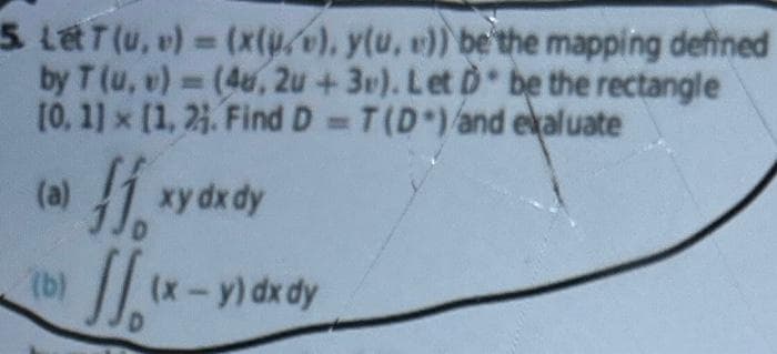 5. Let T (u, v) = (x(u), y(u, v)) be the mapping defined
by T (u, v)= (4u, 2u +3v). Let D be the rectangle
[0, 1] x [1, 21. Find D= T(D) and evaluate
(a)
ff, xy dx dy
(b)/(x-y)dx
(x - y) dx dy