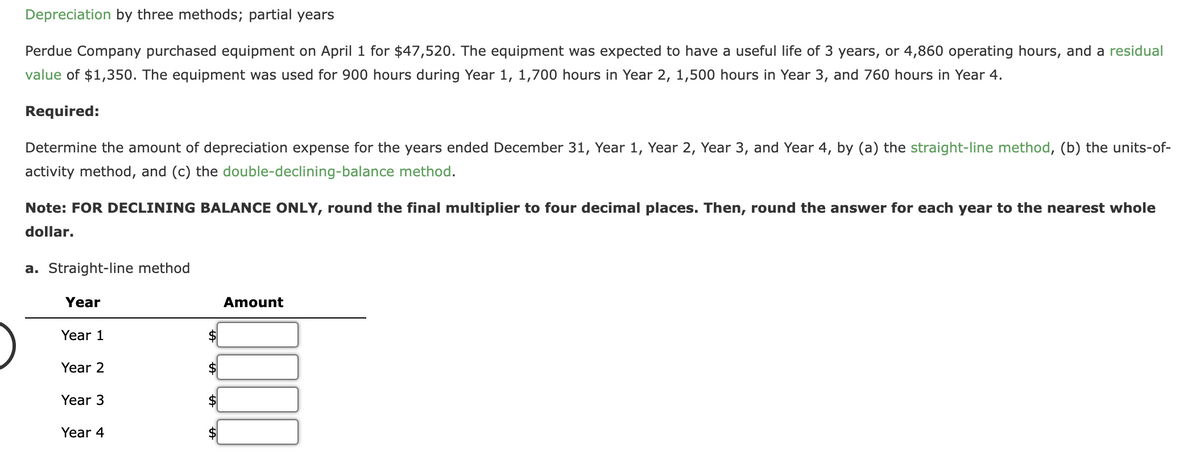 Depreciation by three methods; partial years
Perdue Company purchased equipment on April 1 for $47,520. The equipment was expected to have a useful life of 3 years, or 4,860 operating hours, and a residual
value of $1,350. The equipment was used for 900 hours during Year 1, 1,700 hours in Year 2, 1,500 hours in Year 3, and 760 hours in Year 4.
Required:
Determine the amount of depreciation expense for the years ended December 31, Year 1, Year 2, Year 3, and Year 4, by (a) the straight-line method, (b) the units-of-
activity method, and (c) the double-declining-balance method.
Note: FOR DECLINING BALANCE ONLY, round the final multiplier to four decimal places. Then, round the answer for each year to the nearest whole
dollar.
a. Straight-line method
Year
Year 1
Year 2
Year 3
Year 4
Amount