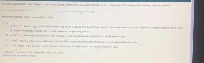 You have saved $6.000 toward the purchase of a car costing $19.000. How long will the $6,000 have to be invested at 10% compounded monthly to grow to $19,000?
Identify the formula required to solve this problem.
OA.
m
A=P(1+1), where i and A is the amount at the end of n periods, P is the principal value, r is the annual nominal rate, m is number of compounding periods per year, I
is rate per compounding period, and n is total number of compounding periods
OB. A-P1+ where A is the amount, P is the principal is the annual simple interest rate, and t is the time in years
OC A P
where A is the amount at the end of 1 years # P is the principal invested at an annual rate r compounded continuously
OD. 1-Prt,
where 1 is the interest, P is the principal, r is the annual simple interest rate, and t is the time in years
It will take months for the investment to grow to $19,000
(Round up to the nearest integer)