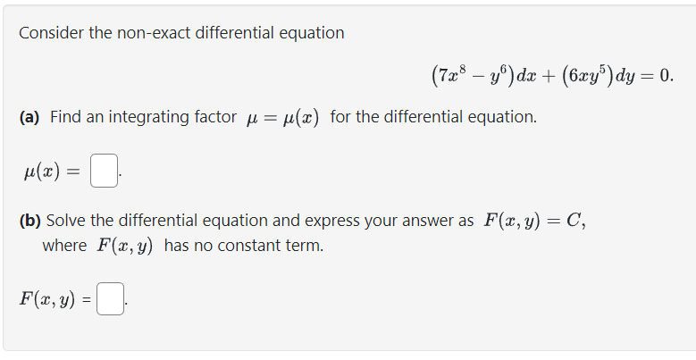 Consider the non-exact differential equation
(a) Find an integrating factor μ = μ(x) for the differential equation.
(7x³ − yº) dx + (6xy³) dy = 0.
μ(α) =
(b) Solve the differential equation and express your answer as F(x, y) = C,
where F(x, y) has no constant term.
-0
F(x, y) =
=