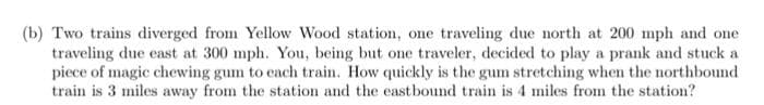 (b) Two trains diverged from Yellow Wood station, one traveling due north at 200 mph and one
traveling due east at 300 mph. You, being but one traveler, decided to play a prank and stuck a
piece of magic chewing gum to each train. How quickly is the gum stretching when the northbound
train is 3 miles away from the station and the eastbound train is 4 miles from the station?